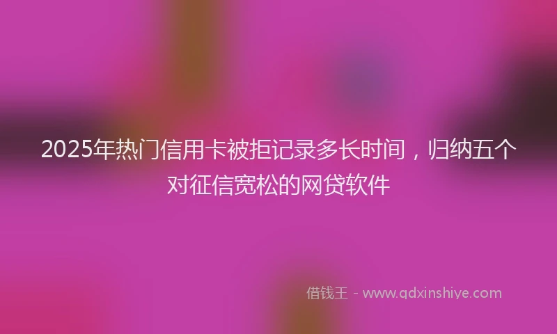 2025年热门信用卡被拒记录多长时间，归纳五个对征信宽松的网贷软件