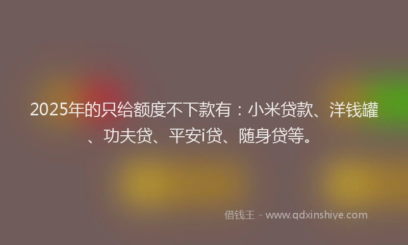 2025年的只给额度不下款有：小米贷款、洋钱罐、功夫贷、平安i贷、随身贷等。
