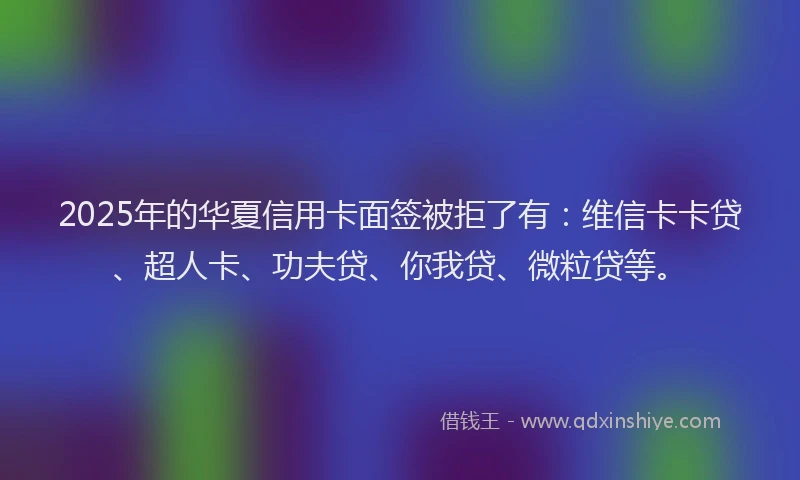 2025年的华夏信用卡面签被拒了有：维信卡卡贷、超人卡、功夫贷、你我贷、微粒贷等。