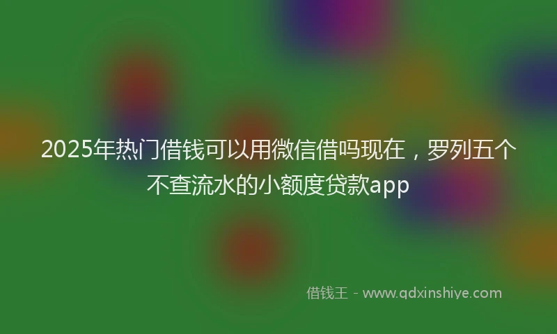 2025年热门借钱可以用微信借吗现在，罗列五个不查流水的小额度贷款app