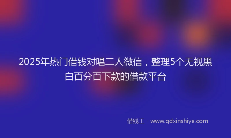 2025年热门借钱对唱二人微信，整理5个无视黑白百分百下款的借款平台