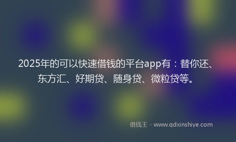 2025年的可以快速借钱的平台app有：替你还、东方汇、好期贷、随身贷、微粒贷等。