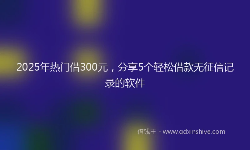 2025年热门借300元，分享5个轻松借款无征信记录的软件