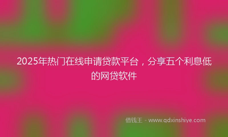 2025年热门在线申请贷款平台，分享五个利息低的网贷软件