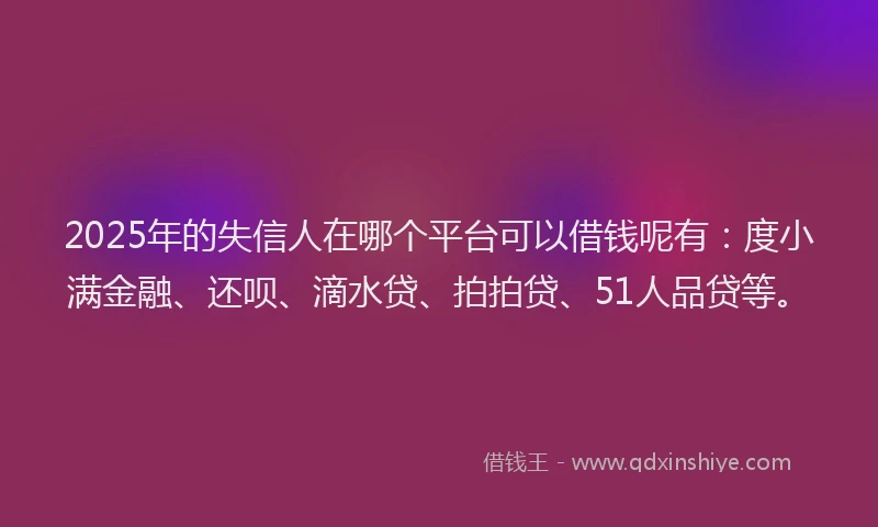 2025年的失信人在哪个平台可以借钱呢有：度小满金融、还呗、滴水贷、拍拍贷、51人品贷等。