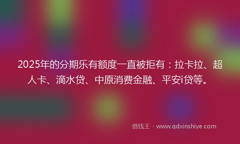 2025年的分期乐有额度一直被拒有：拉卡拉、超人卡、滴水贷、中原消费金融、平安i贷等。