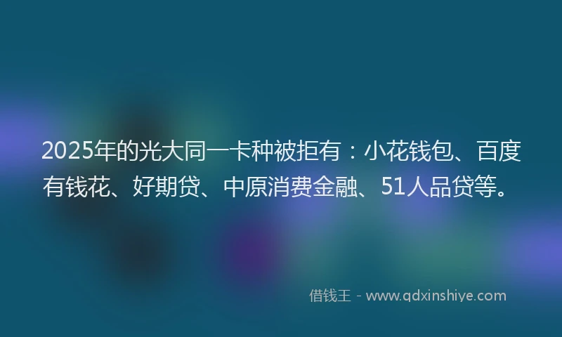2025年的光大同一卡种被拒有：小花钱包、百度有钱花、好期贷、中原消费金融、51人品贷等。