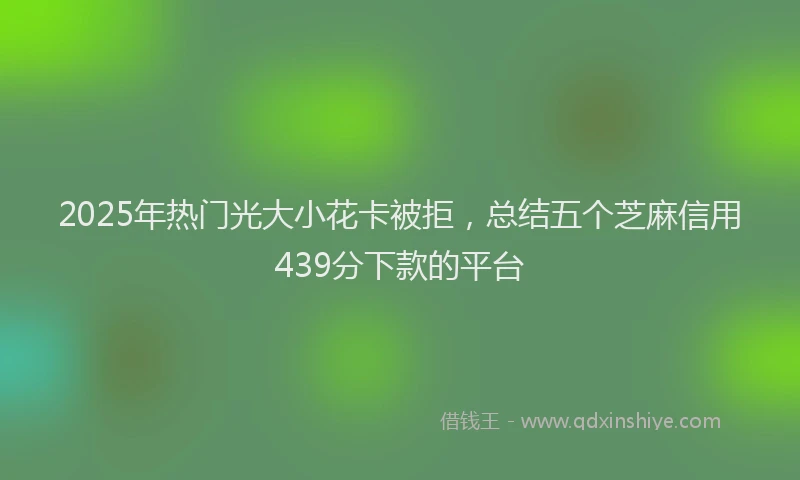 2025年热门光大小花卡被拒，总结五个芝麻信用439分下款的平台