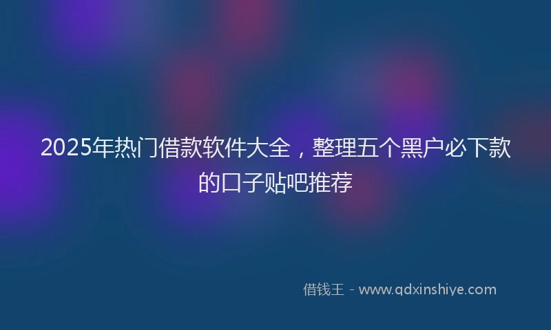 2025年热门借款软件大全，整理五个黑户必下款的口子贴吧推荐