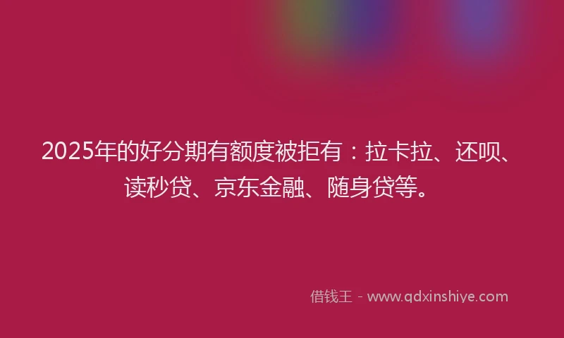 2025年的好分期有额度被拒有：拉卡拉、还呗、读秒贷、京东金融、随身贷等。