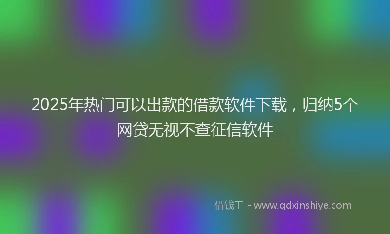 2025年热门可以出款的借款软件下载，归纳5个网贷无视不查征信软件