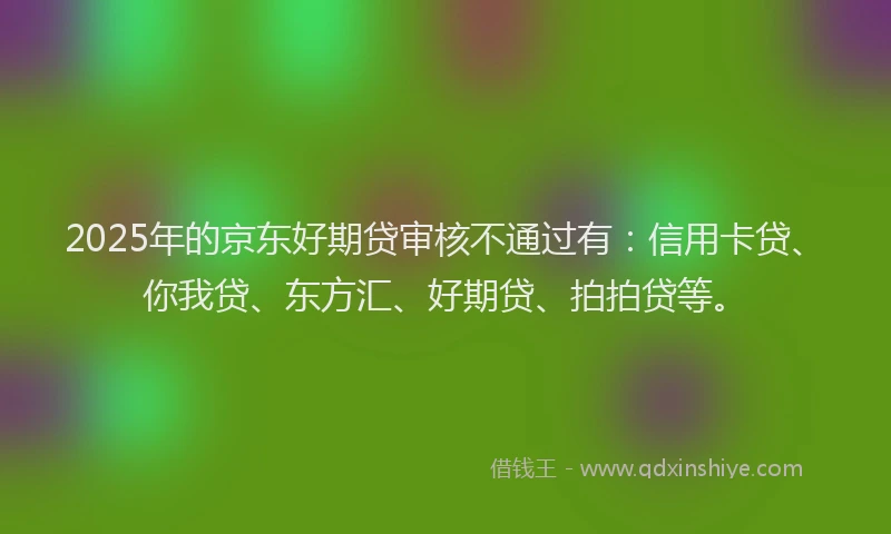 2025年的京东好期贷审核不通过有：信用卡贷、你我贷、东方汇、好期贷、拍拍贷等。