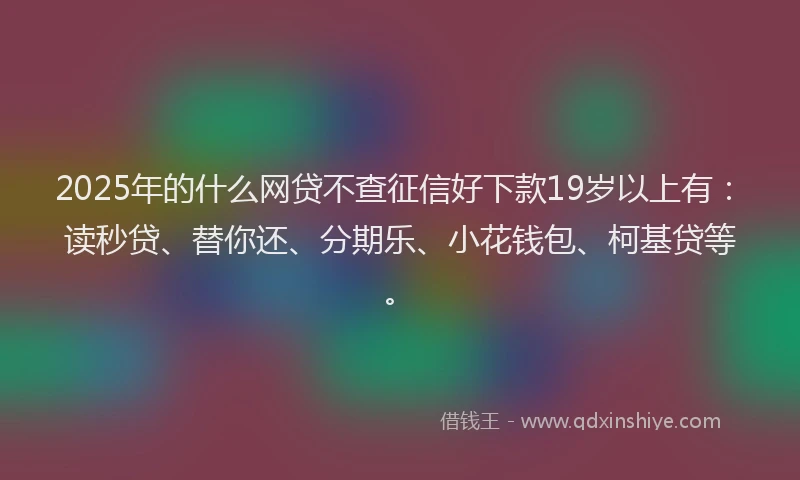 2025年的什么网贷不查征信好下款19岁以上有：读秒贷、替你还、分期乐、小花钱包、柯基贷等。