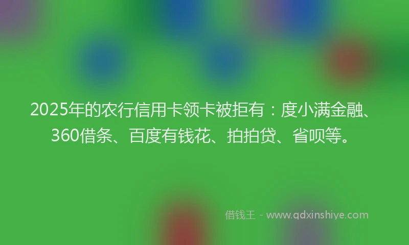 2025年的农行信用卡领卡被拒有：度小满金融、360借条、百度有钱花、拍拍贷、省呗等。
