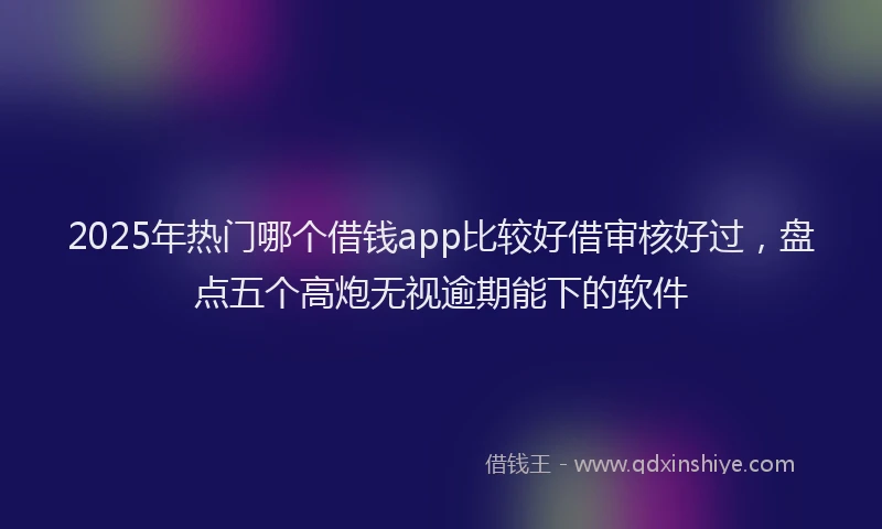 2025年热门哪个借钱app比较好借审核好过，盘点五个高炮无视逾期能下的软件