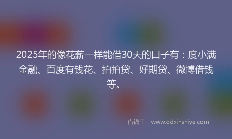 2025年的像花薪一样能借30天的口子有：度小满金融、百度有钱花、拍拍贷、好期贷、微博借钱等。