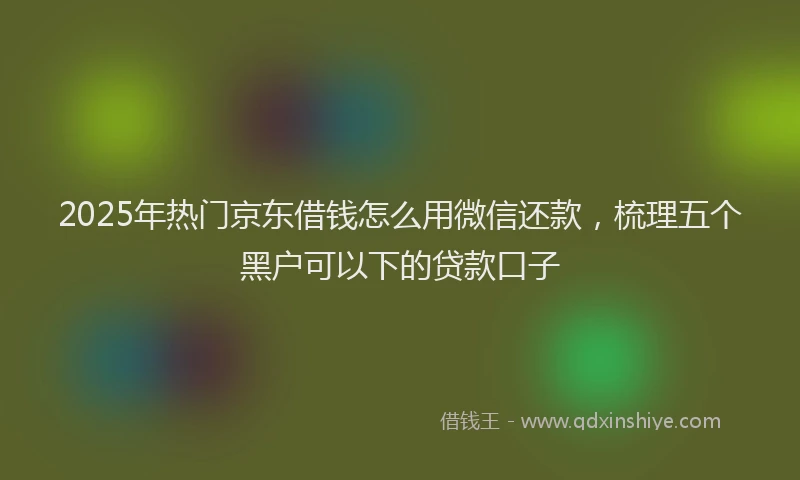 2025年热门京东借钱怎么用微信还款，梳理五个黑户可以下的贷款口子