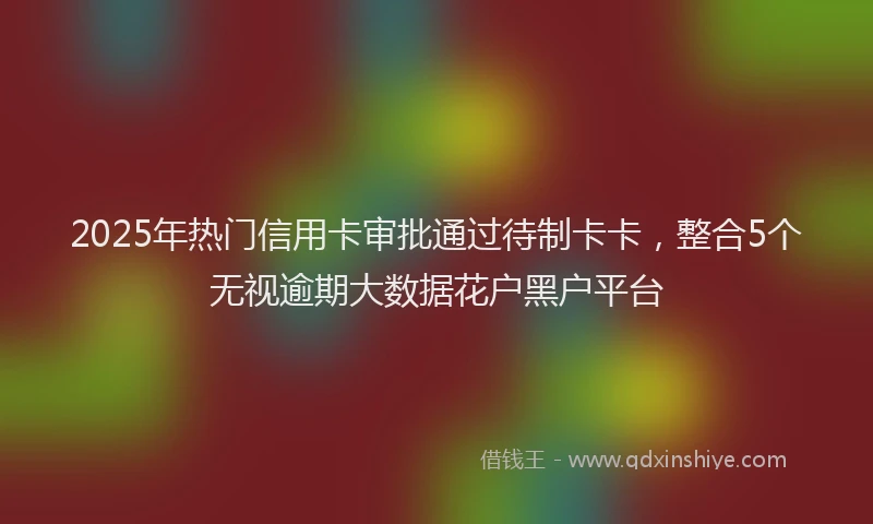 2025年热门信用卡审批通过待制卡卡，整合5个无视逾期大数据花户黑户平台