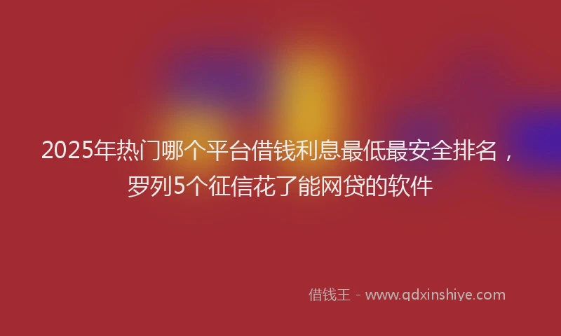 2025年热门哪个平台借钱利息最低最安全排名，罗列5个征信花了能网贷的软件