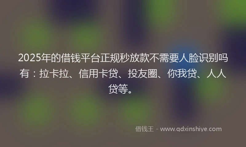2025年的借钱平台正规秒放款不需要人脸识别吗有：拉卡拉、信用卡贷、投友圈、你我贷、人人贷等。