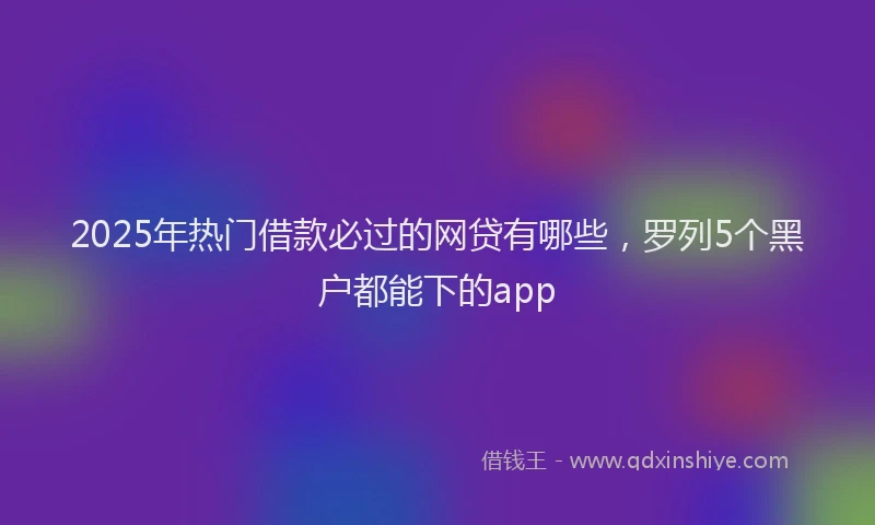 2025年热门借款必过的网贷有哪些，罗列5个黑户都能下的app
