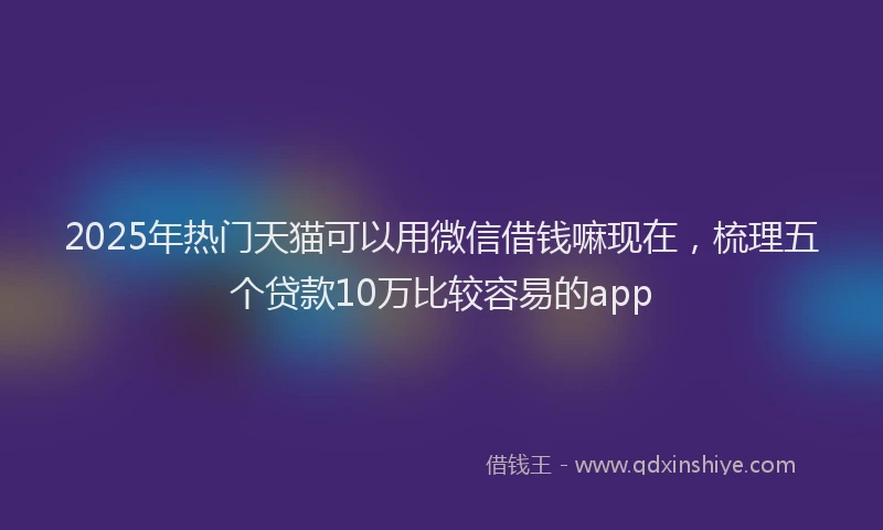 2025年热门天猫可以用微信借钱嘛现在，梳理五个贷款10万比较容易的app