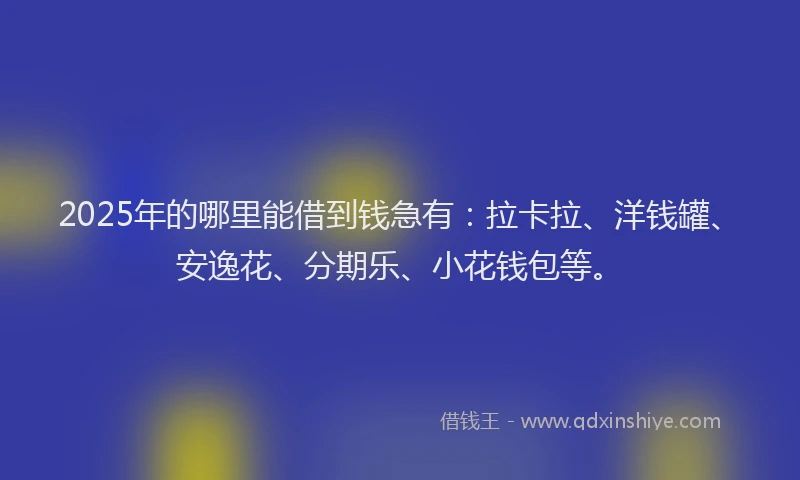 2025年的哪里能借到钱急有：拉卡拉、洋钱罐、安逸花、分期乐、小花钱包等。