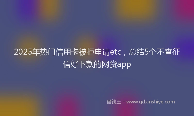 2025年热门信用卡被拒申请etc，总结5个不查征信好下款的网贷app