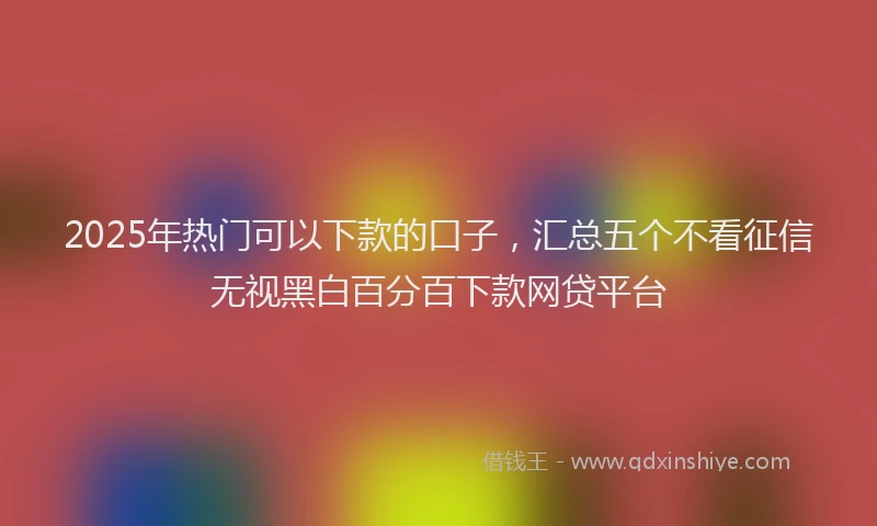 2025年热门可以下款的口子，汇总五个不看征信无视黑白百分百下款网贷平台