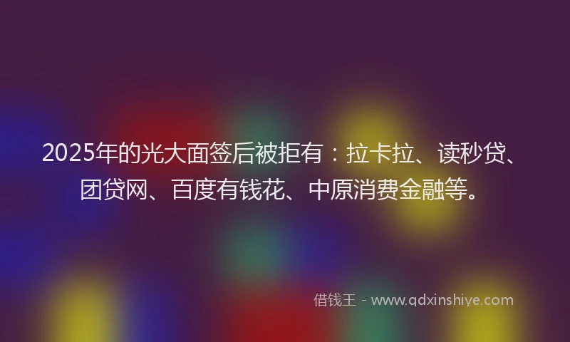 2025年的光大面签后被拒有：拉卡拉、读秒贷、团贷网、百度有钱花、中原消费金融等。