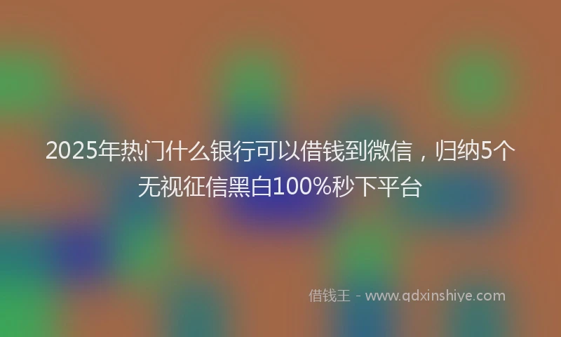 2025年热门什么银行可以借钱到微信，归纳5个无视征信黑白100%秒下平台