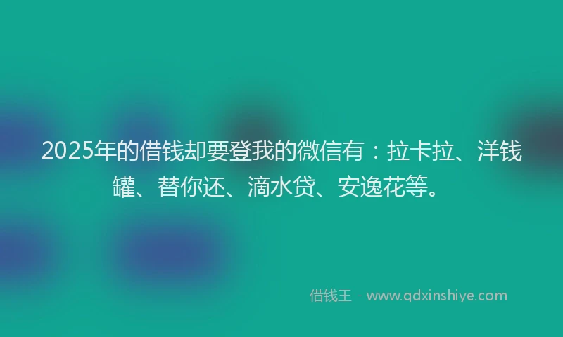 2025年的借钱却要登我的微信有：拉卡拉、洋钱罐、替你还、滴水贷、安逸花等。