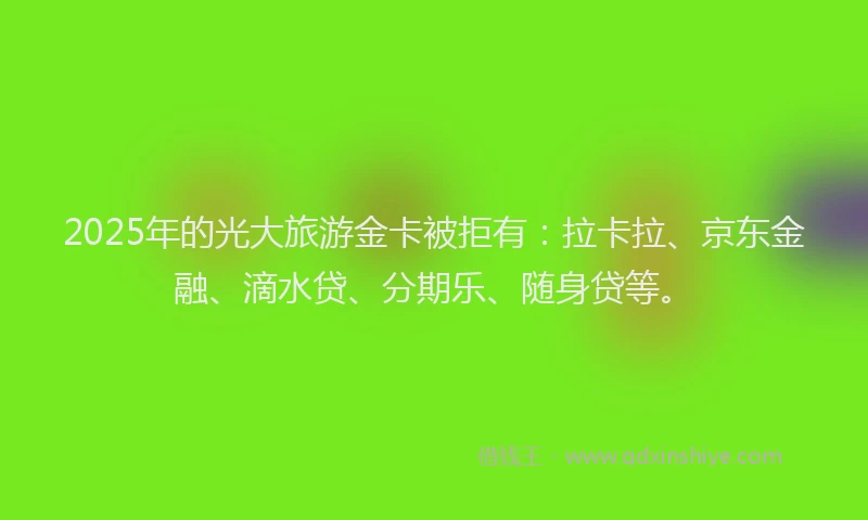 2025年的光大旅游金卡被拒有:拉卡拉、京东金融、滴水贷、分期乐、随身贷等。