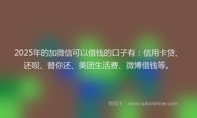 2025年的加微信可以借钱的口子有：信用卡贷、还呗、替你还、美团生活费、微博借钱等。