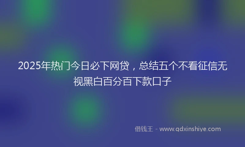 2025年热门今日必下网贷，总结五个不看征信无视黑白百分百下款口子