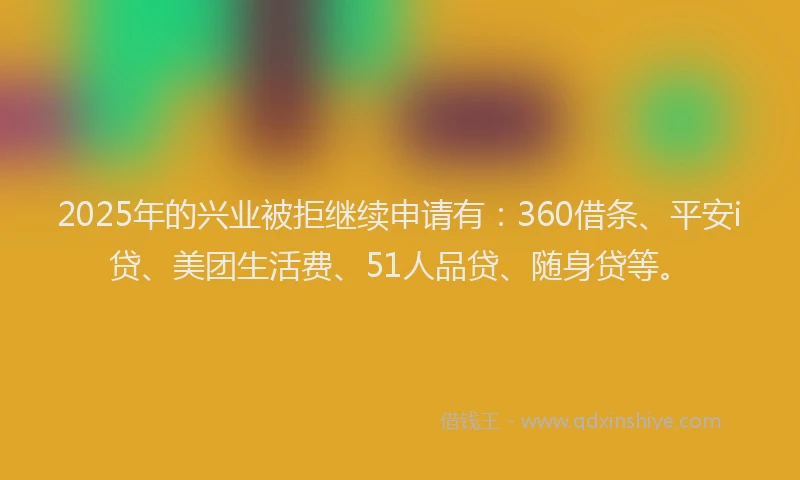 2025年的兴业被拒继续申请有：360借条、平安i贷、美团生活费、51人品贷、随身贷等。