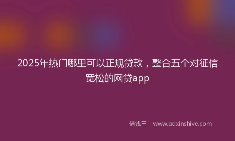 2025年热门哪里可以正规贷款，整合五个对征信宽松的网贷app