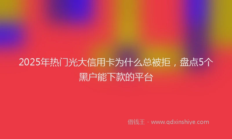 2025年热门光大信用卡为什么总被拒，盘点5个黑户能下款的平台