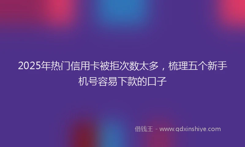 2025年热门信用卡被拒次数太多，梳理五个新手机号容易下款的口子