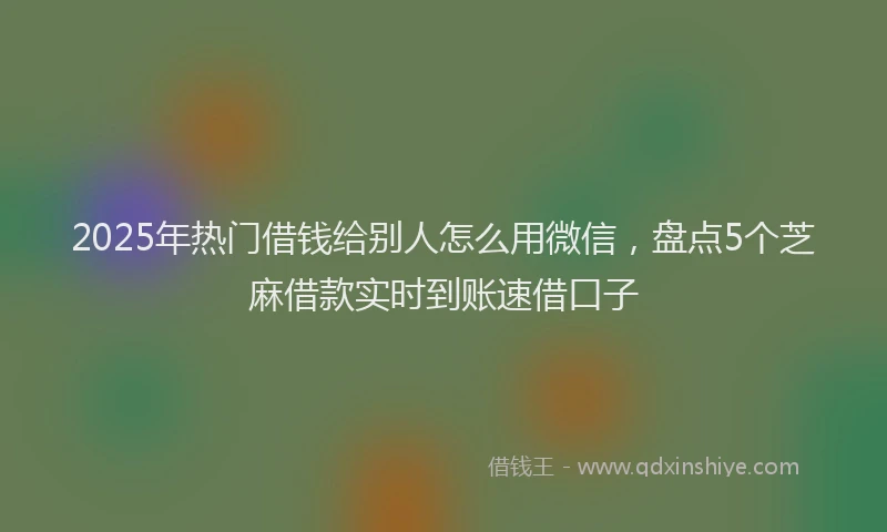 2025年热门借钱给别人怎么用微信，盘点5个芝麻借款实时到账速借口子