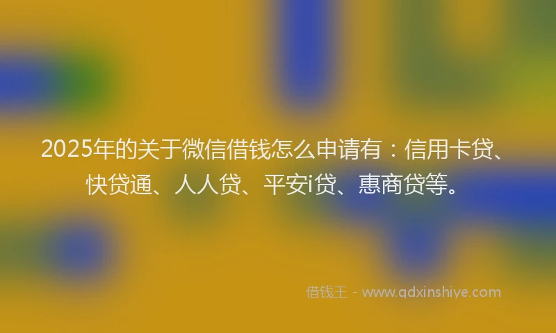 2025年的关于微信借钱怎么申请有：信用卡贷、快贷通、人人贷、平安i贷、惠商贷等。