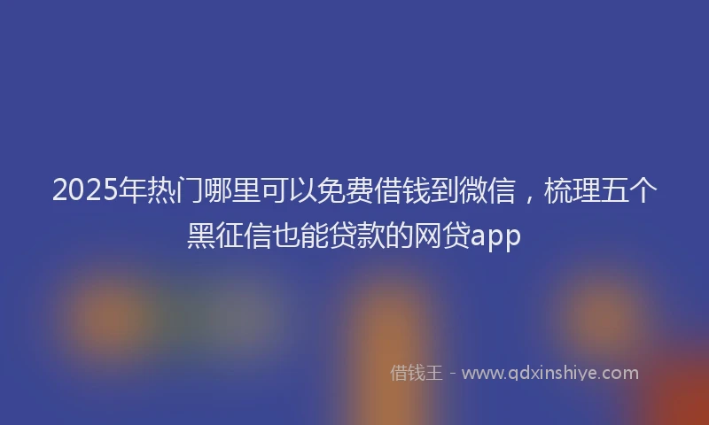 2025年热门哪里可以免费借钱到微信，梳理五个黑征信也能贷款的网贷app