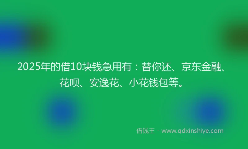 2025年的借10块钱急用有：替你还、京东金融、花呗、安逸花、小花钱包等。