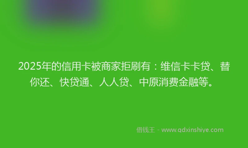 2025年的信用卡被商家拒刷有：维信卡卡贷、替你还、快贷通、人人贷、中原消费金融等。