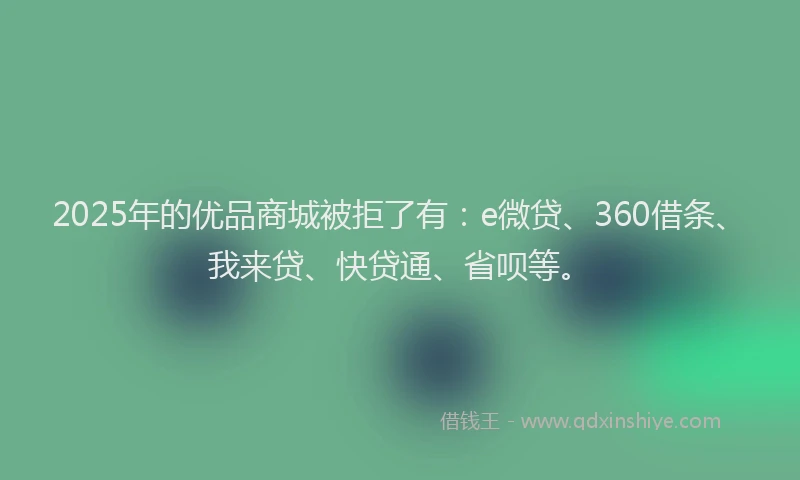 2025年的优品商城被拒了有：e微贷、360借条、我来贷、快贷通、省呗等。