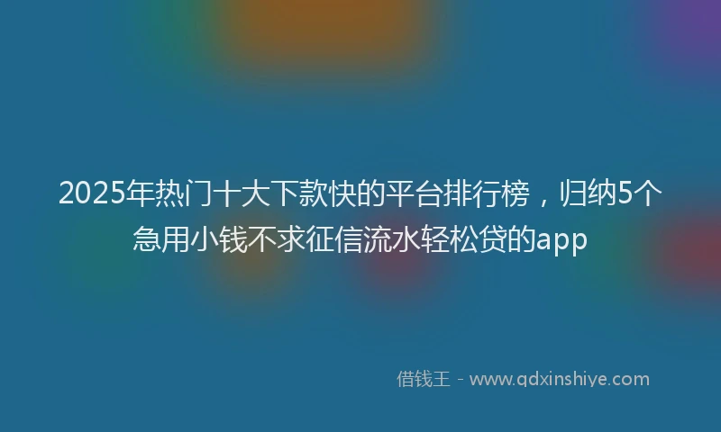 2025年热门十大下款快的平台排行榜，归纳5个急用小钱不求征信流水轻松贷的app