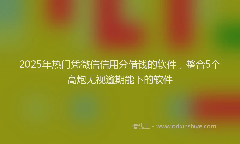 2025年热门凭微信信用分借钱的软件，整合5个高炮无视逾期能下的软件