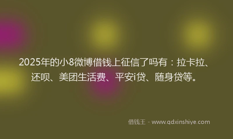 2025年的小8微博借钱上征信了吗有：拉卡拉、还呗、美团生活费、平安i贷、随身贷等。