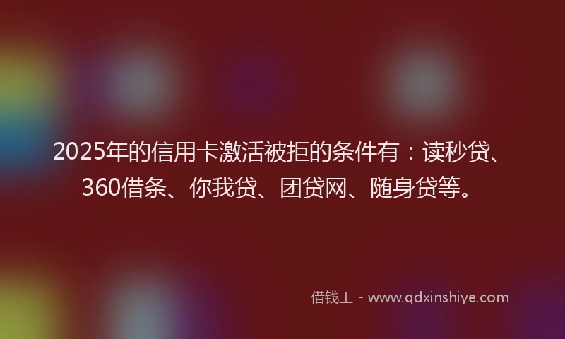 2025年的信用卡激活被拒的条件有：读秒贷、360借条、你我贷、团贷网、随身贷等。