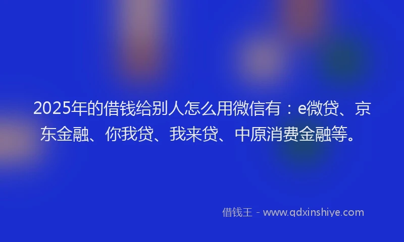 2025年的借钱给别人怎么用微信有：e微贷、京东金融、你我贷、我来贷、中原消费金融等。